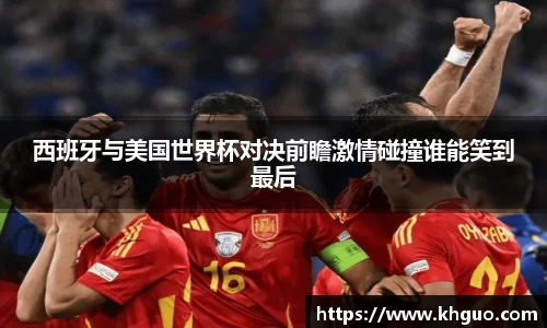 西班牙与美国世界杯对决前瞻激情碰撞谁能笑到最后